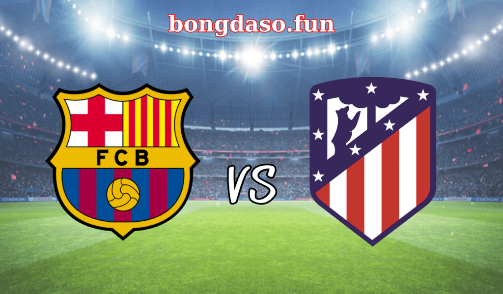 Barcelona đại chiến Atletico Madrid ở khung giờ đẹp 21h15 tối Chủ nhật